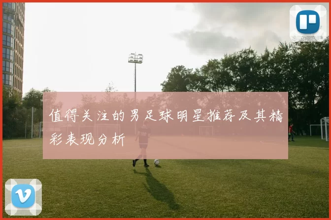 值得关注的男足球明星推荐及其精彩表现分析