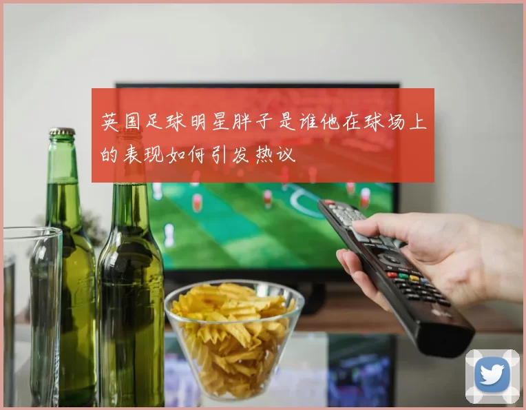 英国足球明星胖子是谁他在球场上的表现如何引发热议