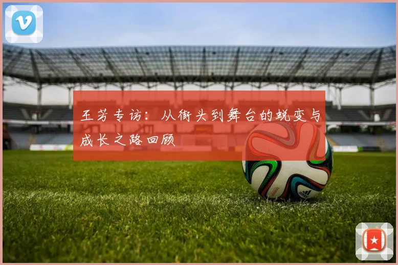 王芳专访：从街头到舞台的蜕变与成长之路回顾