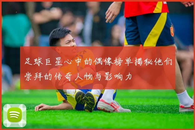 足球巨星心中的偶像榜单揭秘他们崇拜的传奇人物与影响力