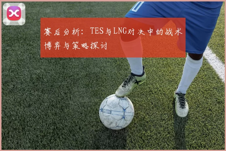赛后分析：TES与LNG对决中的战术博弈与策略探讨