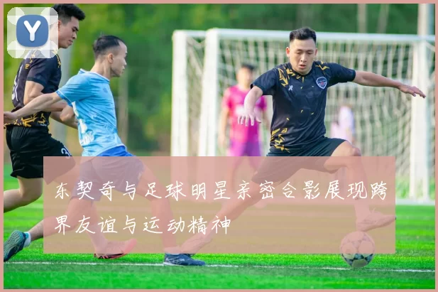 东契奇与足球明星亲密合影展现跨界友谊与运动精神