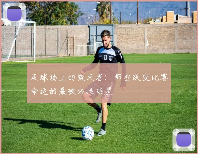 足球场上的毁灭者：那些改变比赛命运的最破坏性明星