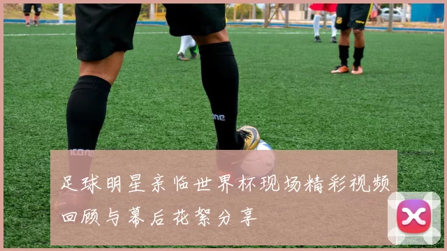足球明星亲临世界杯现场精彩视频回顾与幕后花絮分享
