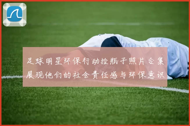足球明星环保行动捡瓶子照片合集展现他们的社会责任感与环保意识