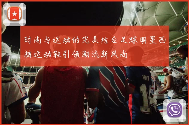 时尚与运动的完美结合足球明星西裤运动鞋引领潮流新风尚