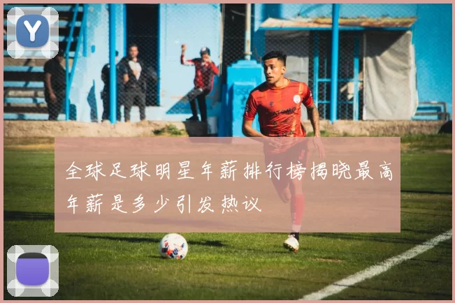 全球足球明星年薪排行榜揭晓最高年薪是多少引发热议
