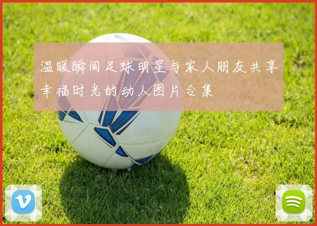 温暖瞬间足球明星与家人朋友共享幸福时光的动人图片合集
