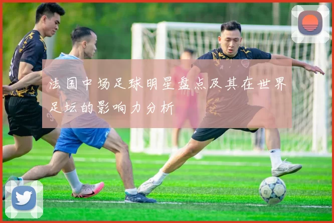 法国中场足球明星盘点及其在世界足坛的影响力分析