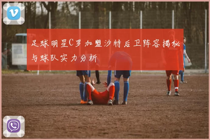 足球明星C罗加盟沙特后卫阵容揭秘与球队实力分析