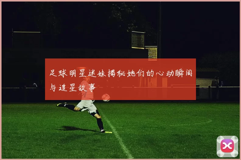 足球明星迷妹揭秘她们的心动瞬间与追星故事
