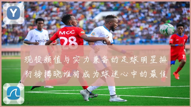 现役颜值与实力兼备的足球明星排行榜揭晓谁将成为球迷心中的最佳偶像