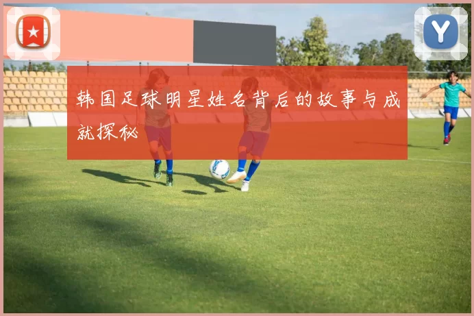 韩国足球明星姓名背后的故事与成就探秘