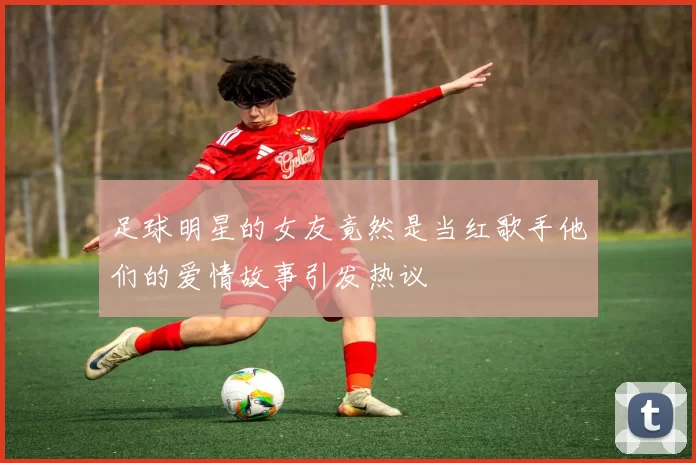 足球明星的女友竟然是当红歌手他们的爱情故事引发热议