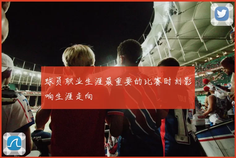 球员职业生涯最重要的比赛时刻影响生涯走向
