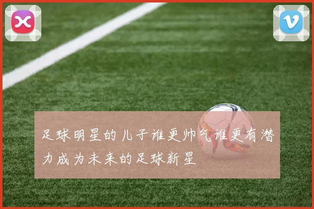 足球明星的儿子谁更帅气谁更有潜力成为未来的足球新星