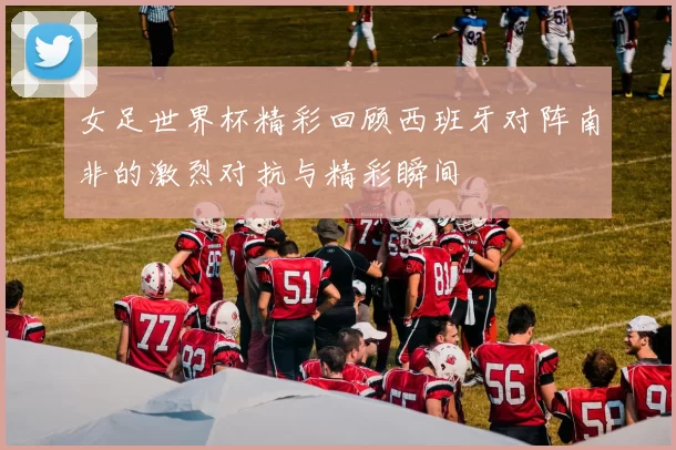 女足世界杯精彩回顾西班牙对阵南非的激烈对抗与精彩瞬间