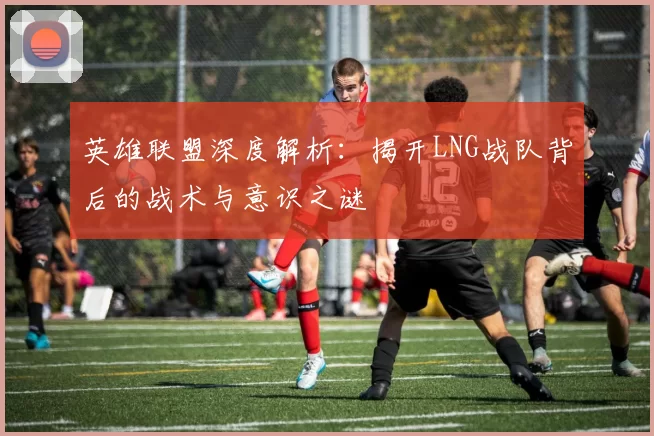 英雄联盟深度解析：揭开LNG战队背后的战术与意识之谜