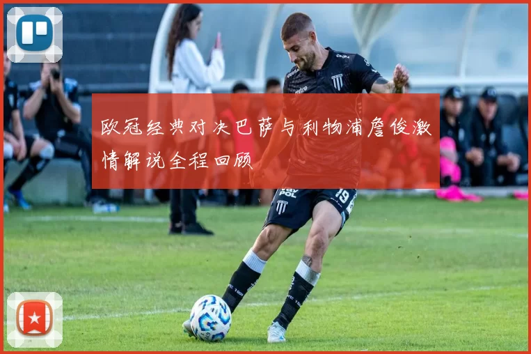 欧冠经典对决巴萨与利物浦詹俊激情解说全程回顾