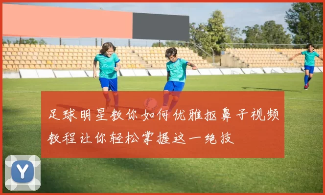 足球明星教你如何优雅抠鼻子视频教程让你轻松掌握这一绝技