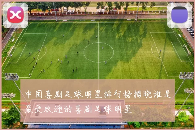 中国喜剧足球明星排行榜揭晓谁是最受欢迎的喜剧足球明星