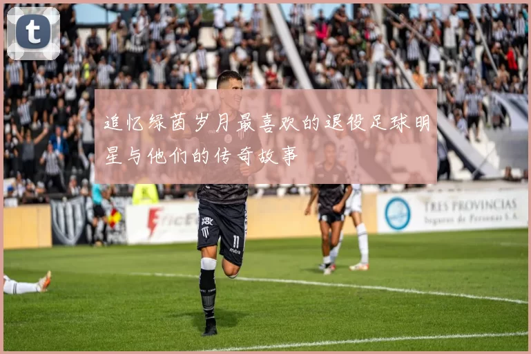 追忆绿茵岁月最喜欢的退役足球明星与他们的传奇故事
