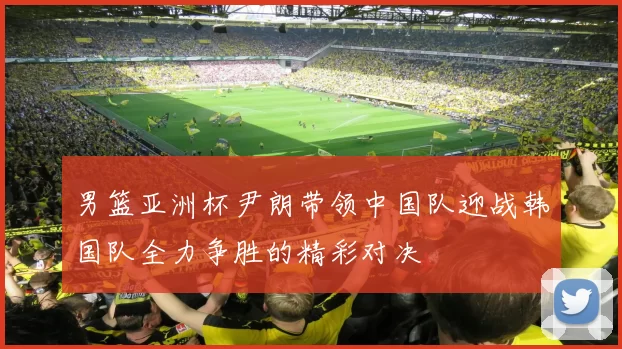 男篮亚洲杯尹朗带领中国队迎战韩国队全力争胜的精彩对决