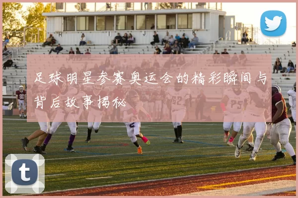 足球明星参赛奥运会的精彩瞬间与背后故事揭秘
