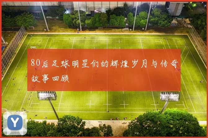 80后足球明星们的辉煌岁月与传奇故事回顾