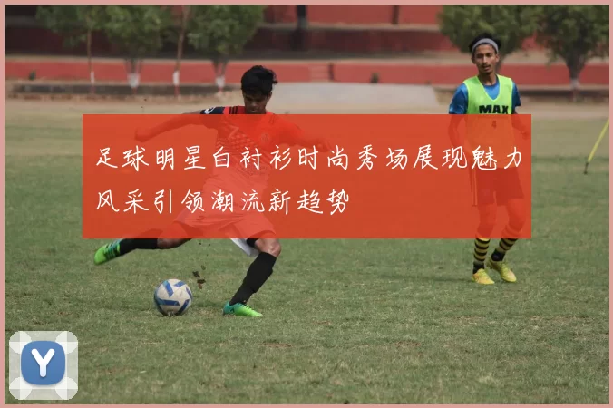 足球明星白衬衫时尚秀场展现魅力风采引领潮流新趋势