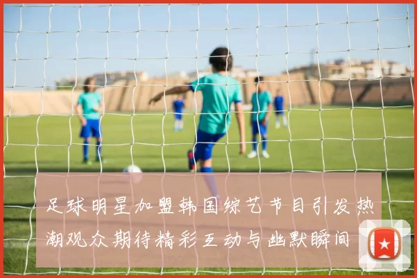 足球明星加盟韩国综艺节目引发热潮观众期待精彩互动与幽默瞬间