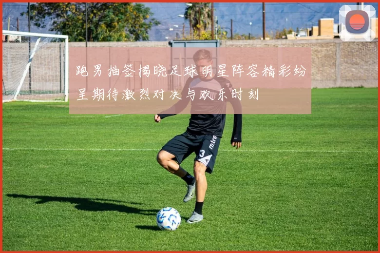 跑男抽签揭晓足球明星阵容精彩纷呈期待激烈对决与欢乐时刻