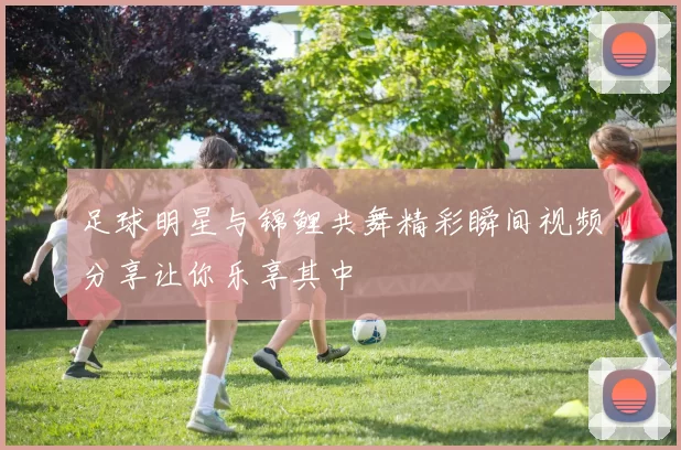足球明星与锦鲤共舞精彩瞬间视频分享让你乐享其中