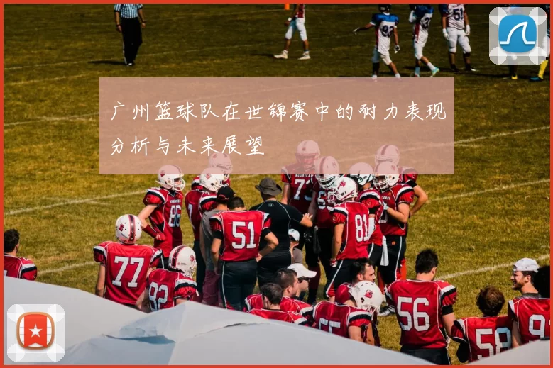 广州篮球队在世锦赛中的耐力表现分析与未来展望