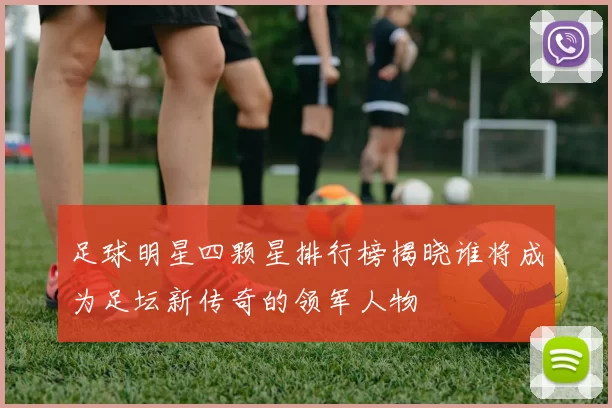 足球明星四颗星排行榜揭晓谁将成为足坛新传奇的领军人物