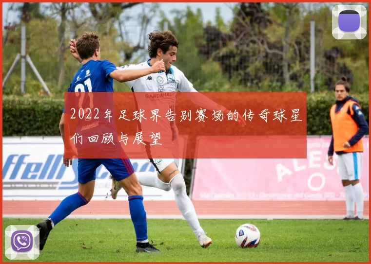 2022年足球界告别赛场的传奇球星们回顾与展望