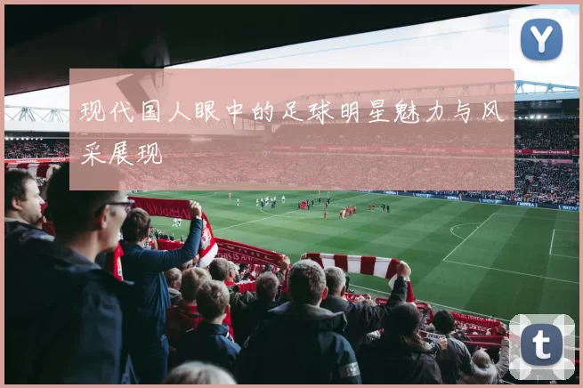 现代国人眼中的足球明星魅力与风采展现