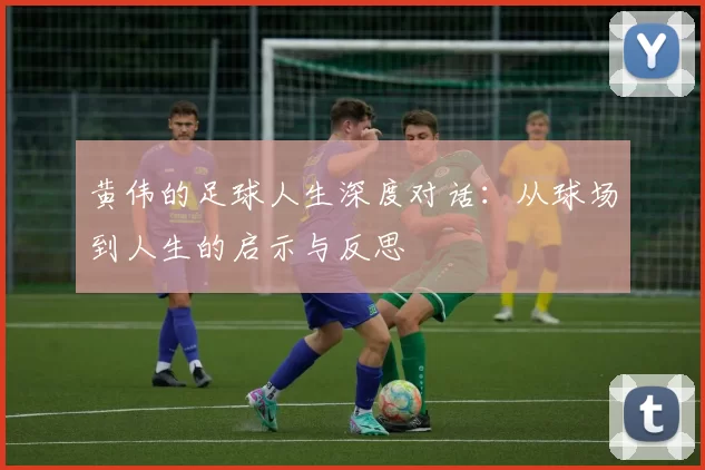 黄伟的足球人生深度对话：从球场到人生的启示与反思