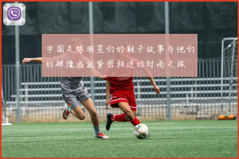 中国足球明星们的鞋子故事与他们的辉煌成就紧密相连的时尚之旅