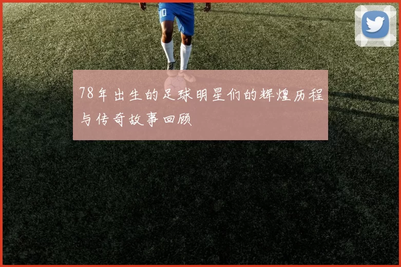 78年出生的足球明星们的辉煌历程与传奇故事回顾