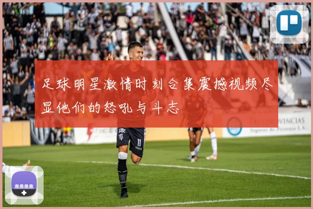 足球明星激情时刻合集震撼视频尽显他们的怒吼与斗志