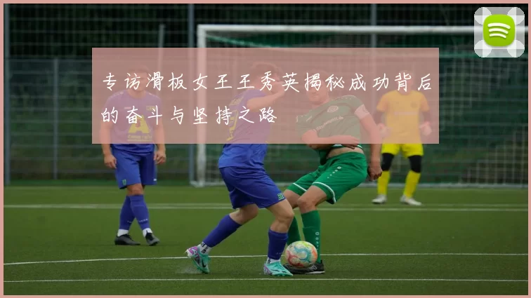专访滑板女王王秀英揭秘成功背后的奋斗与坚持之路