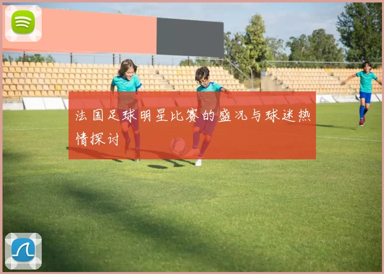 法国足球明星比赛的盛况与球迷热情探讨
