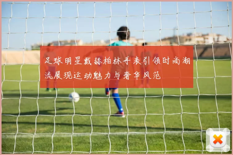 足球明星戴赫柏林手表引领时尚潮流展现运动魅力与奢华风范