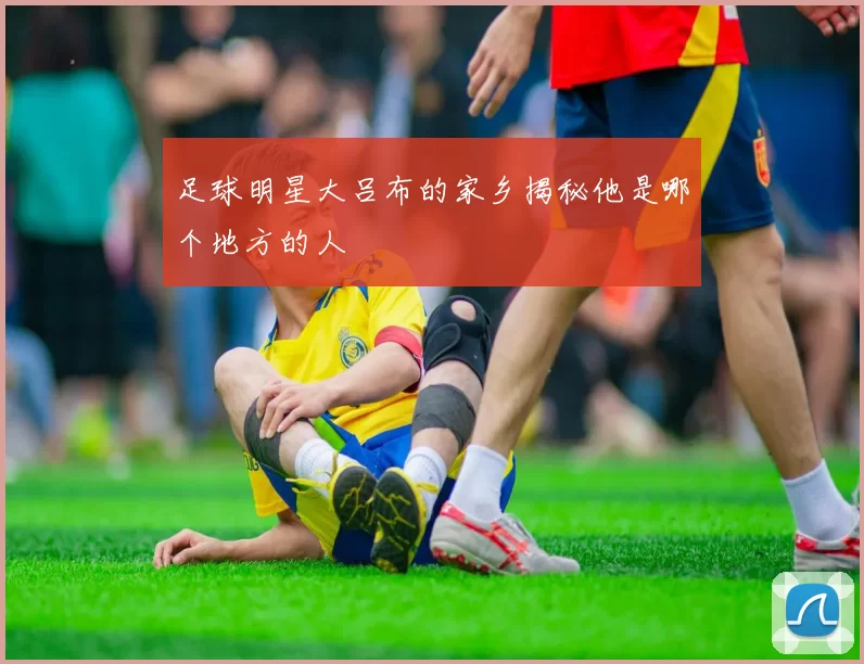 足球明星大吕布的家乡揭秘他是哪个地方的人