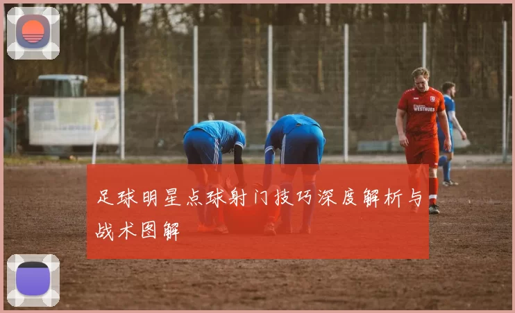 足球明星点球射门技巧深度解析与战术图解
