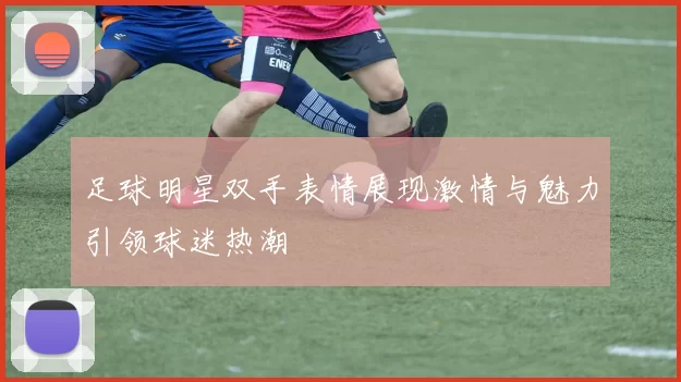 足球明星双手表情展现激情与魅力引领球迷热潮