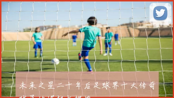 未来之星二十年后足球界十大传奇球员的崛起与辉煌
