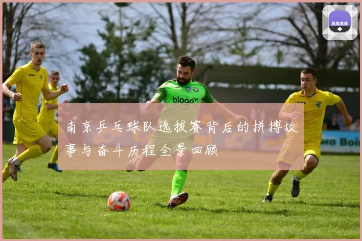 南京乒乓球队选拔赛背后的拼搏故事与奋斗历程全景回顾