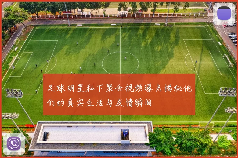 足球明星私下聚会视频曝光揭秘他们的真实生活与友情瞬间